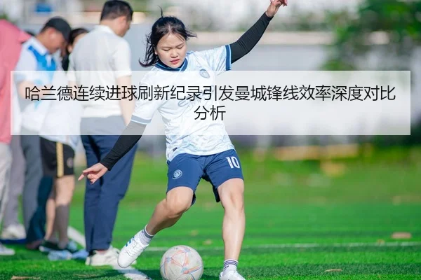 哈兰德连续进球刷新纪录引发曼城锋线效率深度对比分析
