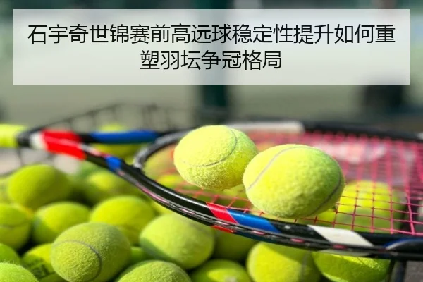 石宇奇世锦赛前高远球稳定性提升如何重塑羽坛争冠格局