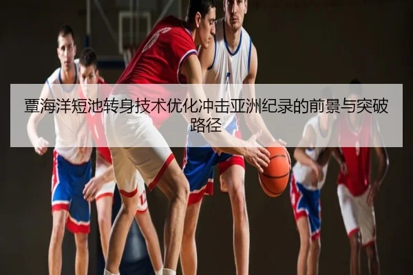 覃海洋短池转身技术优化冲击亚洲纪录的前景与突破路径